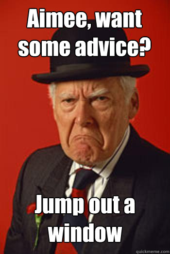 Aimee, want some advice? Jump out a window  - Aimee, want some advice? Jump out a window   Pissed old guy