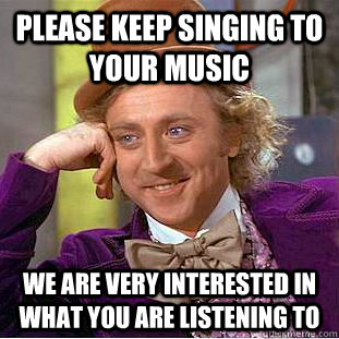 please keep singing to your music we are very interested in what you are listening to  Condescending Wonka