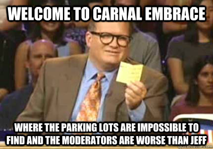 welcome to carnal embrace where the parking lots are impossible to find and the moderators are worse than jeff  Whose Line