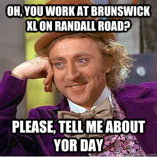 Oh, You work at Brunswick xl on randall road? Please, tell me about yor day  Creepy Wonka