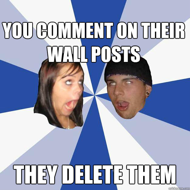 You comment on their wall posts they delete them  Annoying Facebook Couple
