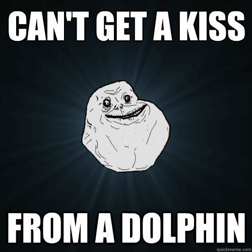 Can't get a kiss from a dolphin  Forever Alone