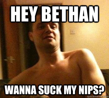 HEY BETHAN WANNA SUCK MY NIPS?  