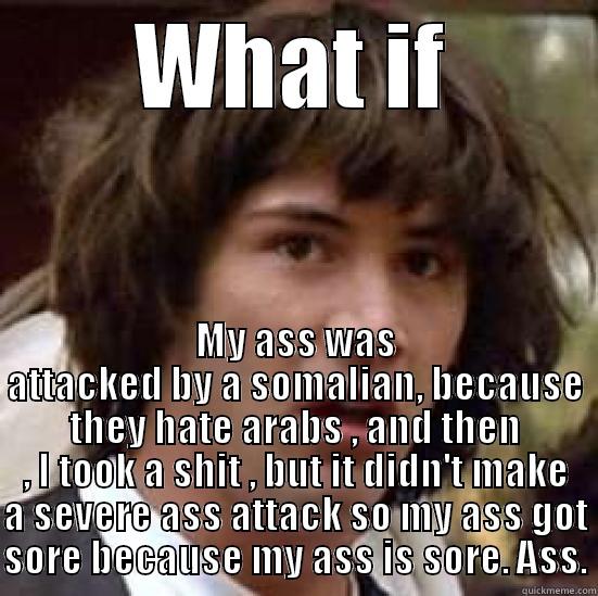 WHAT IF MY ASS WAS ATTACKED BY A SOMALIAN, BECAUSE THEY HATE ARABS , AND THEN , I TOOK A SHIT , BUT IT DIDN'T MAKE A SEVERE ASS ATTACK SO MY ASS GOT SORE BECAUSE MY ASS IS SORE. ASS. conspiracy keanu