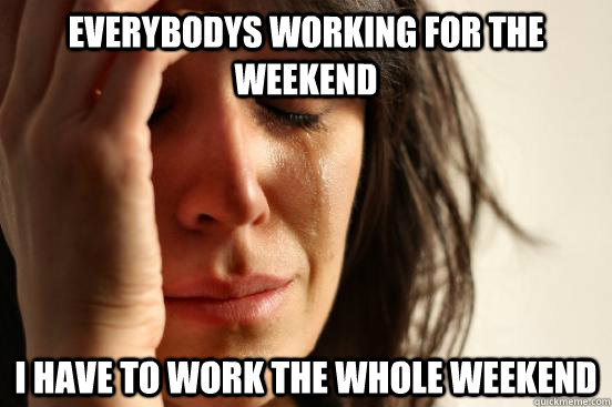 everybodys working for the weekend i have to work the whole weekend  First World Problems