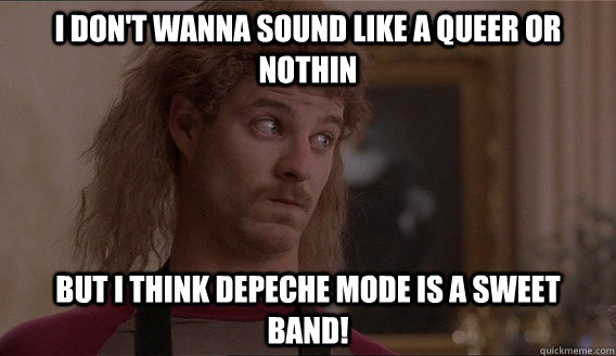 I don't wanna sound like a queer or nothin but I think Depeche Mode is a sweet band!  Orgazmo Dave