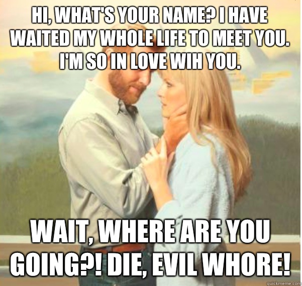 Hi, What's your name? I have waited my whole life to meet you. I'm so in love wih you.  Wait, where are you going?! DIE, EVIL WHORE! - Hi, What's your name? I have waited my whole life to meet you. I'm so in love wih you.  Wait, where are you going?! DIE, EVIL WHORE!  Romantic Psychopath