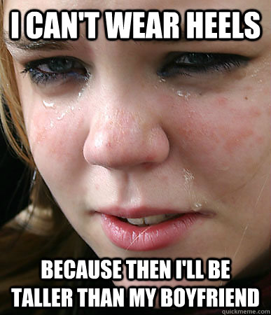 I can't wear heels because then i'll be taller than my boyfriend  heel first world problems