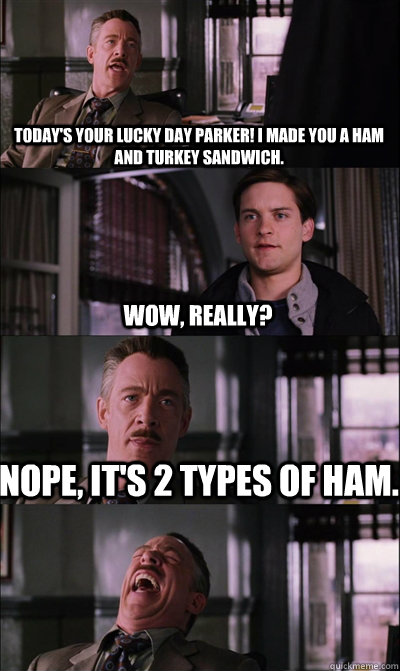 Today's your lucky day Parker! I made you a ham and turkey sandwich. Wow, really? Nope, it's 2 types of ham.  - Today's your lucky day Parker! I made you a ham and turkey sandwich. Wow, really? Nope, it's 2 types of ham.   JJ Jameson