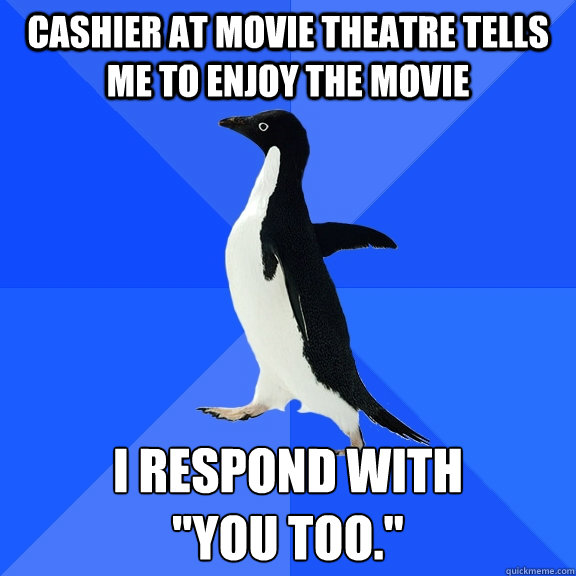 Cashier at movie theatre tells me to enjoy the movie I respond with 
