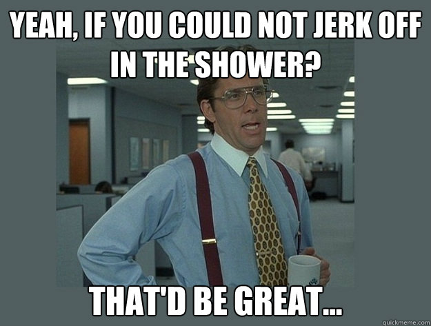 Yeah, if you could not jerk off in the shower? That'd be great... - Yeah, if you could not jerk off in the shower? That'd be great...  Office Space Lumbergh