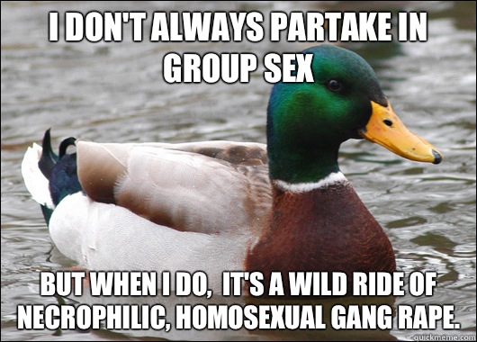 I don't always partake in group sex But when I do,  it's a wild ride of necrophilic, homosexual gang rape.  Actual Advice Mallard