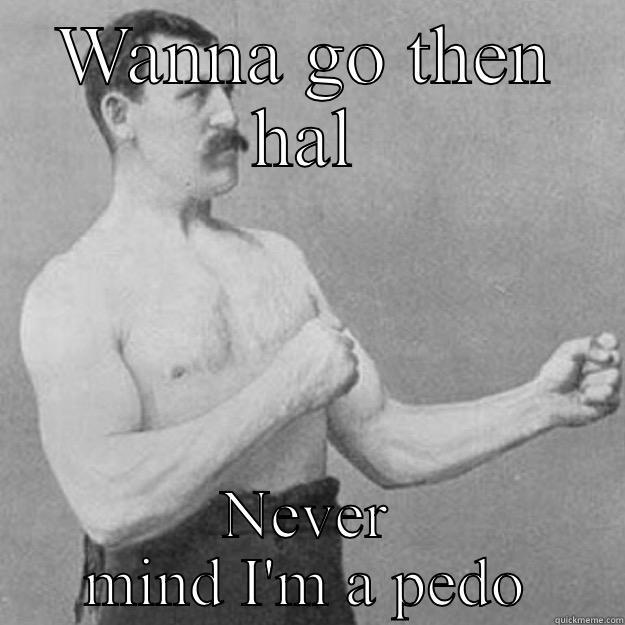 WANNA GO THEN HAL NEVER MIND I'M A PEDO overly manly man