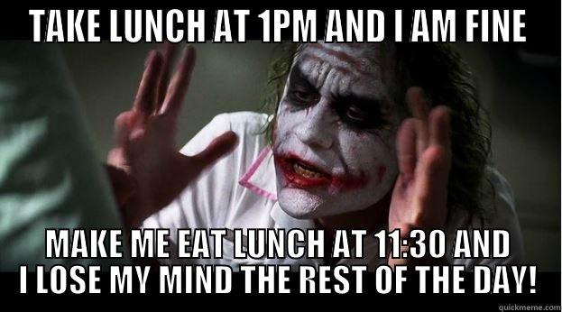 Lunch Crazies!!!!  Time is EVERYTHING! - TAKE LUNCH AT 1PM AND I AM FINE MAKE ME EAT LUNCH AT 11:30 AND I LOSE MY MIND THE REST OF THE DAY! Joker Mind Loss