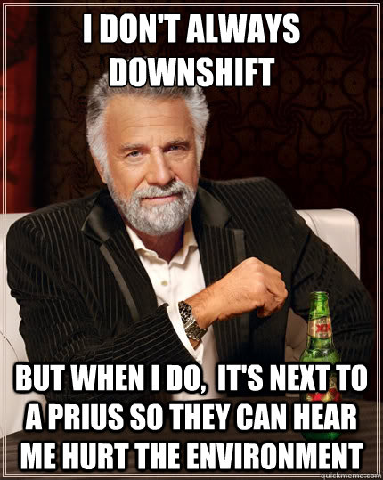 I don't always downshift But when i do,  it's next to a prius so they can hear me hurt the environment  TheMostInterestingManInTheWorld