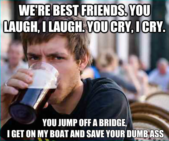 We're Best Friends. You laugh, I laugh. You Cry, I cry.  You Jump off a Bridge,
 I get on my boat and save your Dumb ASS  Lazy College Senior