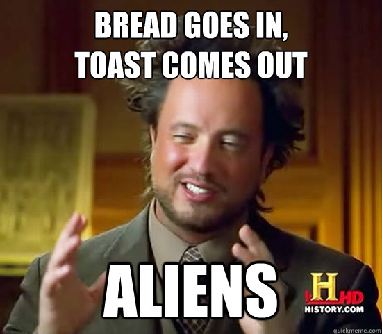 bread goes in,
toast comes out Aliens - bread goes in,
toast comes out Aliens  Ancient Aliens