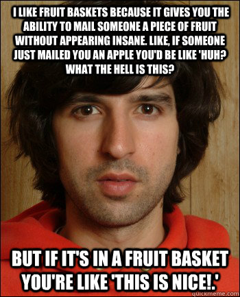  I like fruit baskets because it gives you the ability to mail someone a piece of fruit without appearing insane. Like, if someone just mailed you an apple you'd be like 'Huh? What the hell is this?  but if it's in a fruit basket you're like 'This is nice  
