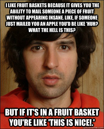  I like fruit baskets because it gives you the ability to mail someone a piece of fruit without appearing insane. Like, if someone just mailed you an apple you'd be like 'Huh? What the hell is this?  but if it's in a fruit basket you're like 'This is nice -  I like fruit baskets because it gives you the ability to mail someone a piece of fruit without appearing insane. Like, if someone just mailed you an apple you'd be like 'Huh? What the hell is this?  but if it's in a fruit basket you're like 'This is nice  Demetri Martin