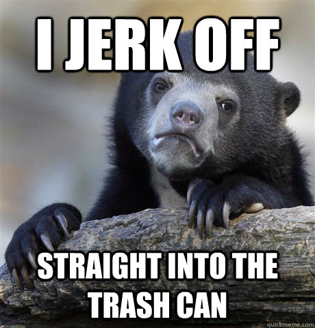 I JERK OFF  STRAIGHT INTO THE TRASH CAN  Confession Bear
