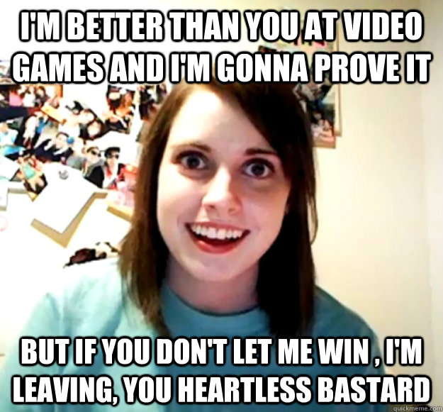 I'm better than you at video games and i'm gonna prove it But if you don't let me win , i'm leaving, you heartless bastard  Overly Attached Girlfriend