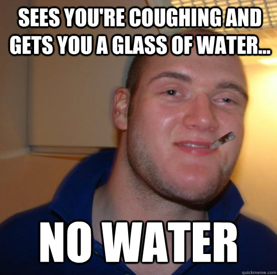 Sees You're coughing and gets you a glass of water... no water  Good 10 Guy Greg