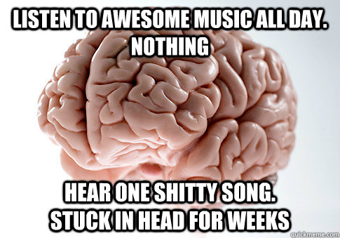 Listen to awesome music all day.                                                    Nothing Hear one shitty song.             Stuck in head for weeks - Listen to awesome music all day.                                                    Nothing Hear one shitty song.             Stuck in head for weeks  Scumbag Brain