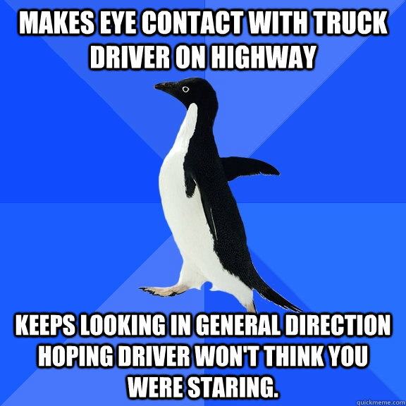 Makes eye contact with truck driver on highway keeps looking in general direction hoping driver won't think you were staring.  Socially Awkward Penguin
