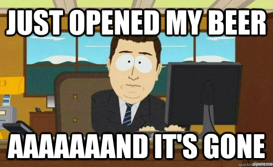 Just opened my beer AAAAAAAND IT'S GONE  aaaand its gone