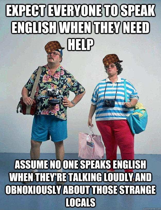 Expect everyone to speak English when they need help Assume no one speaks English when they're talking loudly and obnoxiously about those strange locals - Expect everyone to speak English when they need help Assume no one speaks English when they're talking loudly and obnoxiously about those strange locals  Scumbag Tourists