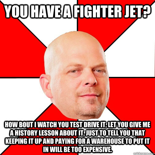 you have a fighter jet? how bout i watch you test drive it, let you give me a history lesson about it, just to tell you that keeping it up and paying for a warehouse to put it in will be too expensive. - you have a fighter jet? how bout i watch you test drive it, let you give me a history lesson about it, just to tell you that keeping it up and paying for a warehouse to put it in will be too expensive.  Pawn Star