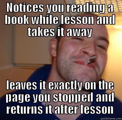 NOTICES YOU READING A BOOK WHILE LESSON AND TAKES IT AWAY LEAVES IT EXACTLY ON THE PAGE YOU STOPPED AND RETURNS IT AFTER LESSON Misc