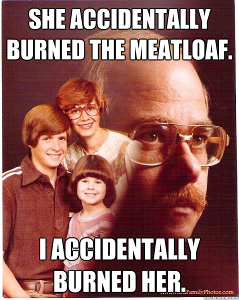 She accidentally burned the meatloaf. I accidentally burned her.  Vengeance Dad