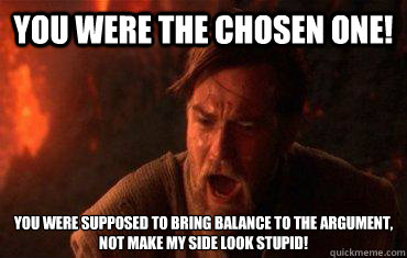 You were the chosen one! You were supposed to bring balance to the argument, not make my side look stupid!  Balance to the force