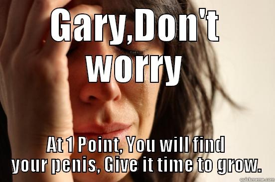 GARY,DON'T WORRY AT 1 POINT, YOU WILL FIND YOUR PENIS, GIVE IT TIME TO GROW. First World Problems