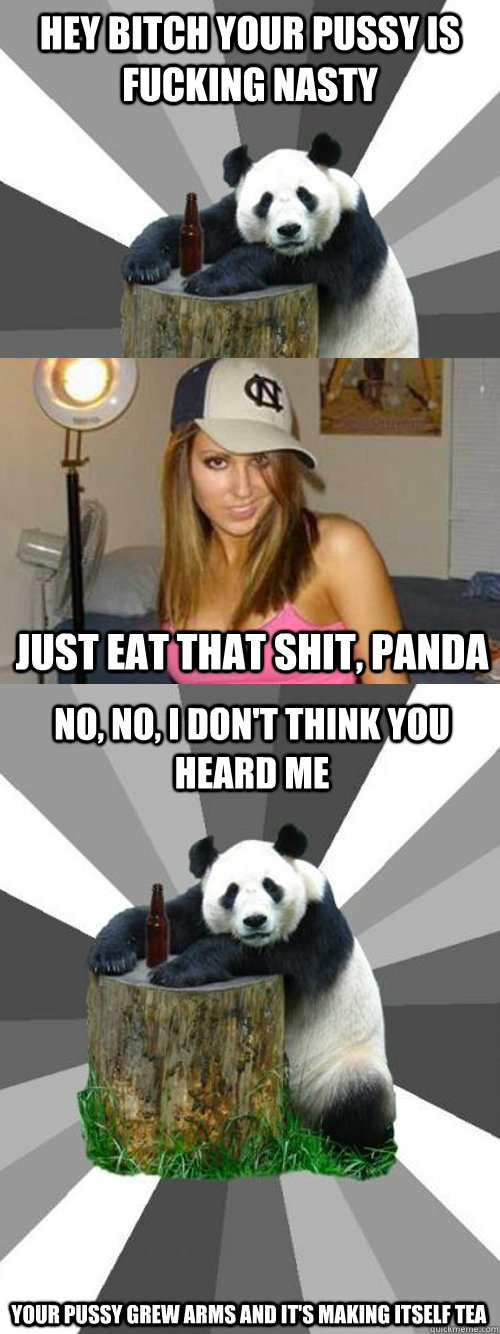 Hey bitch your pussy is fucking nasty just eat that shit, panda no, no, I don't think you heard me your pussy grew arms and it's making itself tea  Pickup-Line Panda
