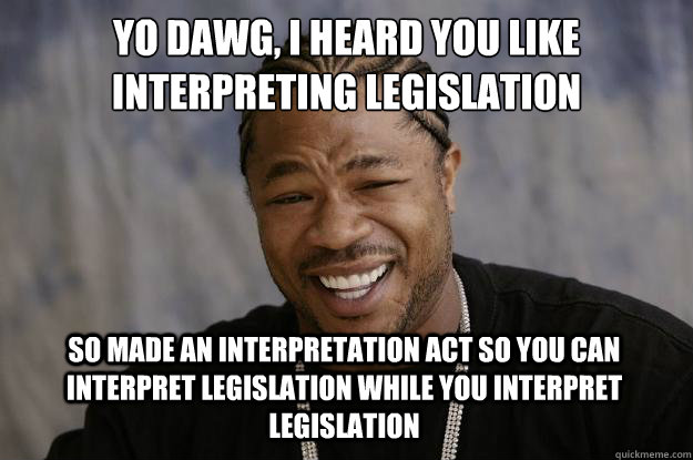 YO DAWG, I HEARD YOU LIKE INTERPRETING LEGISLATION SO MADE AN INTERPRETATION ACT SO YOU CAN INTERPRET LEGISLATION WHILE YOU INTERPRET LEGISLATION - YO DAWG, I HEARD YOU LIKE INTERPRETING LEGISLATION SO MADE AN INTERPRETATION ACT SO YOU CAN INTERPRET LEGISLATION WHILE YOU INTERPRET LEGISLATION  Xzibit meme