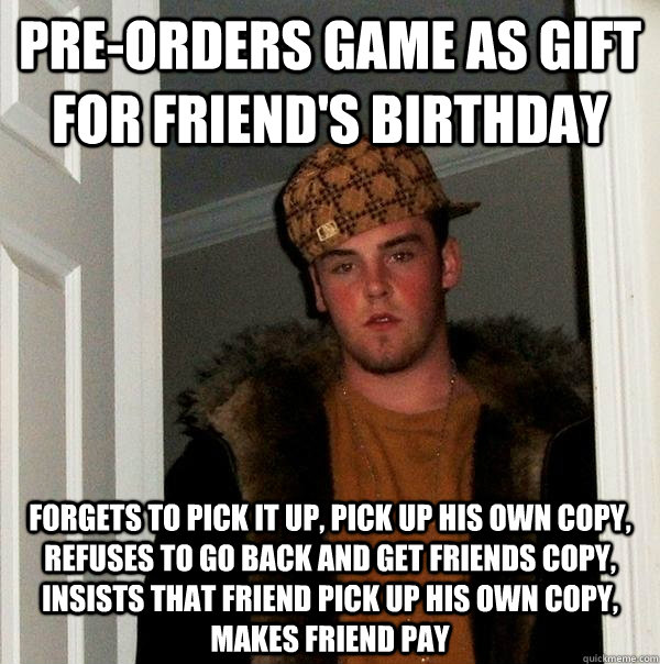 Pre-orders game as gift for friend's birthday Forgets to pick it up, pick up his own copy, refuses to go back and get friends copy, insists that friend pick up his own copy, makes friend pay - Pre-orders game as gift for friend's birthday Forgets to pick it up, pick up his own copy, refuses to go back and get friends copy, insists that friend pick up his own copy, makes friend pay  Scumbag Steve