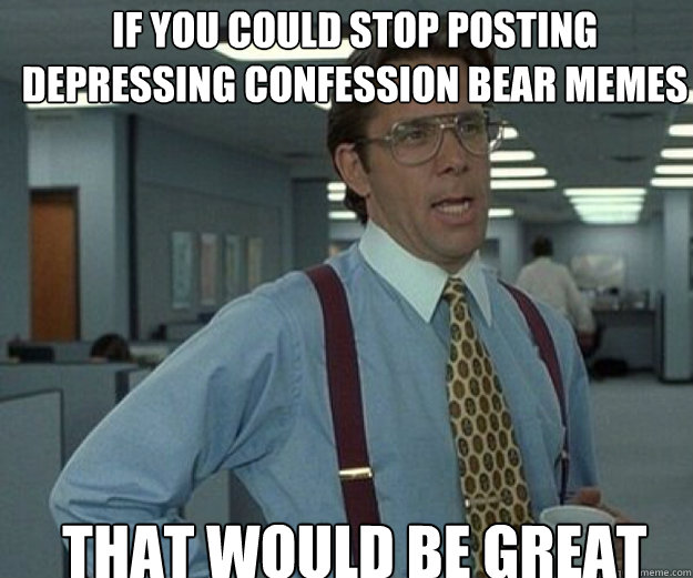 If you could stop posting depressing confession bear memes that would be great  that would be great