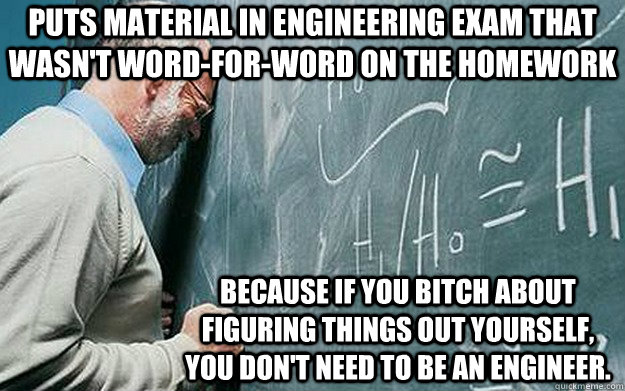 puts material in engineering exam that wasn't word-for-word on the homework because if you bitch about figuring things out yourself, you don't need to be an engineer. - puts material in engineering exam that wasn't word-for-word on the homework because if you bitch about figuring things out yourself, you don't need to be an engineer.  Misunderstood Scumbag Teacher