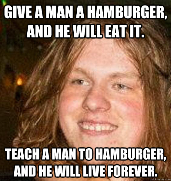Give a man a hamburger, and he will eat it. Teach a man to Hamburger, and he will live forever. - Give a man a hamburger, and he will eat it. Teach a man to Hamburger, and he will live forever.  Stoner Matt