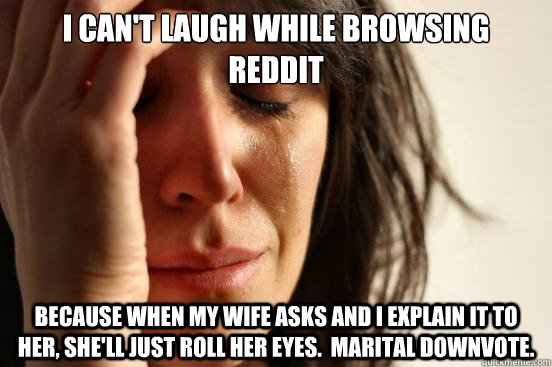 I can't laugh while browsing reddit Because when my wife asks and I explain it to her, she'll just roll her eyes.  Marital downvote.  First World Problems