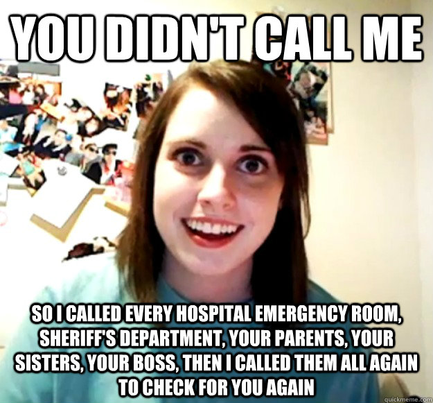 You didn't call me So i called every hospital emergency room, sheriff's department, your parents, your sisters, your boss, then I called them all again to check for you again  Overly Attached Girlfriend