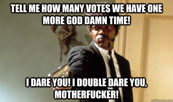 Tell me how many votes we have one more God Damn time!  I dare you! I double dare you, motherfucker!  