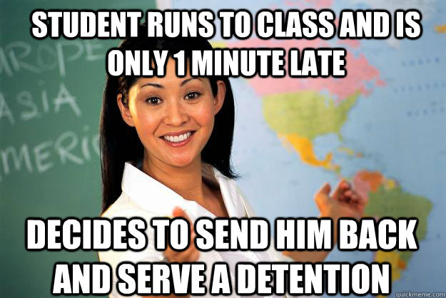 student runs to class and is only 1 minute late decides to send him back and serve a detention  Unhelpful High School Teacher
