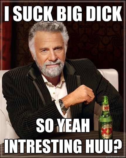i suck big dick so yeah intresting huu?  The Most Interesting Man In The World