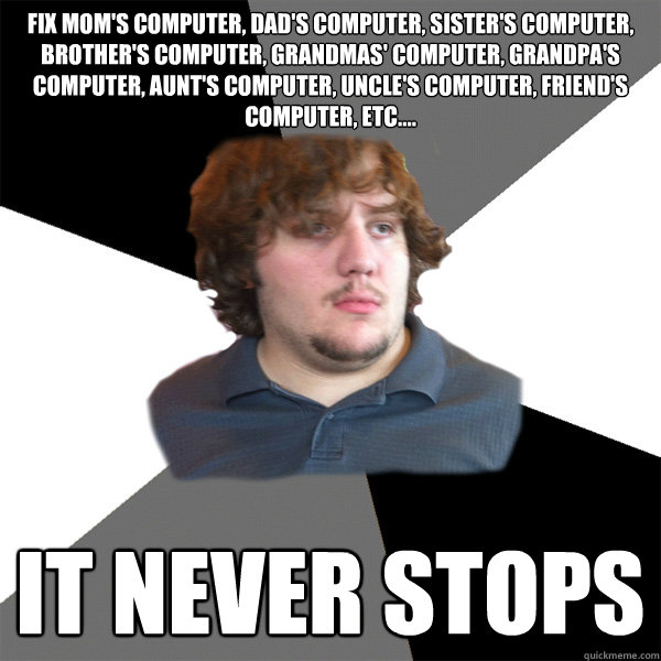 fix Mom's computer, dad's computer, sister's computer, brother's computer, Grandmas' computer, grandpa's computer, aunt's computer, uncle's computer, friend's computer, etc.... It never stops - fix Mom's computer, dad's computer, sister's computer, brother's computer, Grandmas' computer, grandpa's computer, aunt's computer, uncle's computer, friend's computer, etc.... It never stops  Family Tech Support Guy