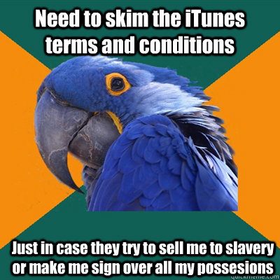 Need to skim the iTunes terms and conditions Just in case they try to sell me to slavery or make me sign over all my possesions  Paranoid Parrot