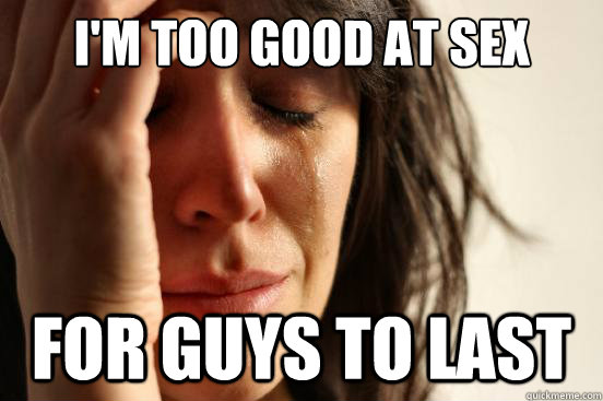 I'm too good at sex for guys to last  First World Problems