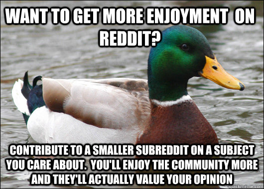 Want to get more enjoyment  on reddit? Contribute to a smaller subreddit on a subject you care about.  You'll enjoy the community more and they'll actually value your opinion  Actual Advice Mallard